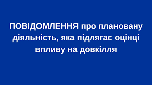 ПОВІДОМЛЕННЯ про плановану діяльність, яка підлягає оцінці впливу на довкілля
